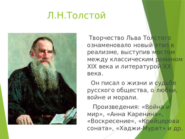 Л.Н.Толстой  Творчество Льва Толстого ознаменовало новый этап в реализме, выступив мостом между классическим романом XIX века и литературой XX века.  Он писал о жизни и судьбе русского общества, о любви, войне и морали.  Произведения: «Война и мир», «Анна Каренина», «Воскресение», «Крейцерова соната», «Хаджи-Мурат» и др. 