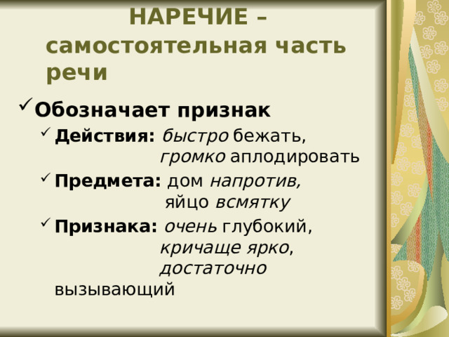  НАРЕЧИЕ –самостоятельная часть речи Обозначает признак Действия: быстро бежать,   громко аплодировать Предмета: дом напротив,   яйцо всмятку Признака:  очень глубокий,   кричаще ярко ,   достаточно вызывающий Действия: быстро бежать,   громко аплодировать Предмета: дом напротив,   яйцо всмятку Признака:  очень глубокий,   кричаще ярко ,   достаточно вызывающий 