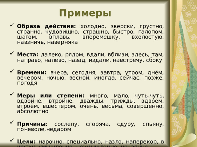 Примеры Образа действия: холодно, зверски, грустно, странно, чудовищно, страшно, быстро, галопом, шагом, вплавь, вперемешку, вхолостую, навзничь, наверняка Места: далеко, рядом, вдали, вблизи, здесь, там, направо, налево, назад, издали, навстречу, сбоку  Времени: вчера, сегодня, завтра, утром, днём, вечером, ночью, весной, иногда, сейчас, позже, погодя Меры или степени: много, мало, чуть-чуть, вдвойне, втройне, дважды, трижды, вдвоём, втроём, вшестером, очень, весьма, совершенно, абсолютно  Причины : сослепу, сгоряча, сдуру, спьяну, поневоле,недаром Цели: нарочно, специально, назло, наперекор, в шутку, умышленно, неумышленно, нечаянно 