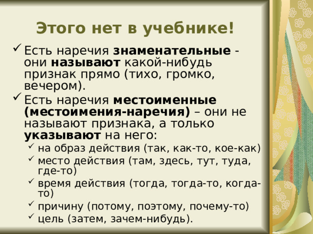 Этого нет в учебнике! Есть наречия  знаменательные - они называют какой-нибудь признак прямо (тихо, громко, вечером). Есть наречия  местоименные (местоимения-наречия) – они не называют признака, а только указывают на него: на образ действия (так, как-то, кое-как) место действия (там, здесь, тут, туда, где-то) время действия (тогда, тогда-то, когда-то) причину (потому, поэтому, почему-то) цель (затем, зачем-нибудь). на образ действия (так, как-то, кое-как) место действия (там, здесь, тут, туда, где-то) время действия (тогда, тогда-то, когда-то) причину (потому, поэтому, почему-то) цель (затем, зачем-нибудь). 
