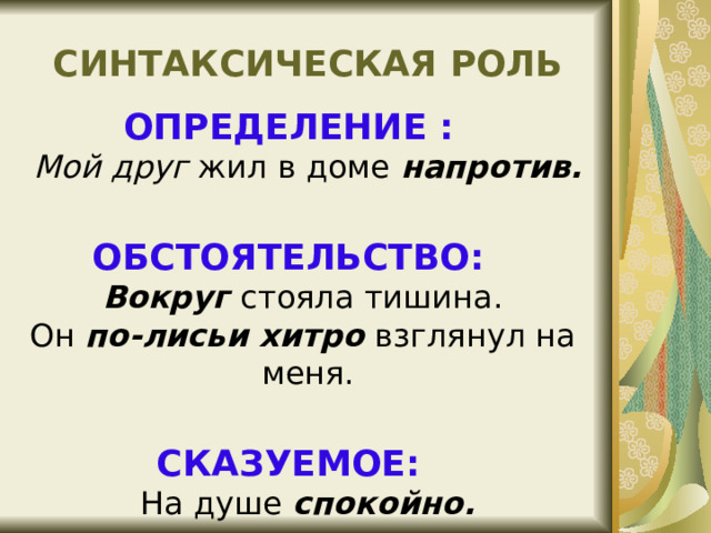 СИНТАКСИЧЕСКАЯ РОЛЬ ОПРЕДЕЛЕНИЕ :  Мой друг жил в доме напротив.  ОБСТОЯТЕЛЬСТВО:  Вокруг стояла тишина.  Он по-лисьи хитро взглянул на меня. СКАЗУЕМОЕ:  На душе спокойно. 