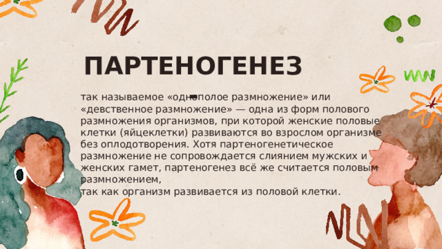 ПАРТЕНОГЕНЕЗ - так называемое «однополое размножение» или «девственное размножение» — одна из форм полового размножения организмов, при которой женские половые клетки (яйцеклетки) развиваются во взрослом организме без оплодотворения. Хотя партеногенетическое размножение не сопровождается слиянием мужских и женских гамет, партеногенез всё же считается половым размножением, так как организм развивается из половой клетки.  