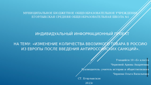 Муниципальное бюджетное общеобразовательное учреждение  Егорлыкская средняя общеобразовательная школа №1      ИНДИВИДУАЛЬНЫЙ ИНФОРМАЦИОННЫЙ ПРОЕКТ   на тему: «Изменение количества ввозимого товара в Россию из Европы после введения антироссийских санкций».   Учащейся 10 «Б» класса Черновой Арины Андреевны Руководитель: учитель истории и обществознания  Чернова Ольга Васильевна СТ. Егорлыкская 2023г 