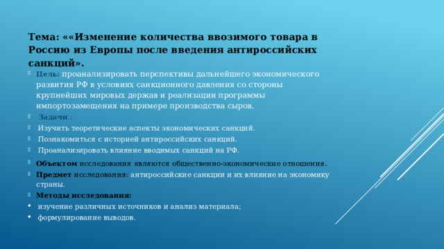Тема: ««Изменение количества ввозимого товара в Россию из Европы после введения антироссийских санкций».   Цель:   проанализировать перспективы дальнейшего экономического развития РФ в условиях санкционного давления со стороны крупнейших мировых держав и реализации программы импортозамещения на примере производства сыров.  Задачи  : Изучить теоретические аспекты экономических санкций. Познакомиться с историей антироссийских санкций. Проанализировать влияние вводимых санкций на РФ. Объектом  исследования  являются общественно-экономические отношения . Предмет  исследования: антироссийские санкции и их влияние на экономику страны. Методы   исследования: изучение различных источников и анализ материала; формулирование выводов. 