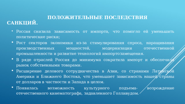  Положительные последствия санкций. Россия снизила зависимость от импорта, что помогло ей уменьшить политические риски; Рост секторов экономики из-за стимулирования спроса, наращивания производственных мощностей, модернизации отечественной промышленности и развитие технологий импортозамещения. В ряде отраслей Россия до минимума сократила импорт и обеспечила рынок собственными товарами. Расширение делового сотрудничества в Азии, со странами Латинской Америки и Ближнего Востока, что уменьшает зависимость нашей страны от долларов в частности и Запада в целом. Появилась возможность культурного подъема- возрождение отечественного кинематографа, задавленного Голливудом. 