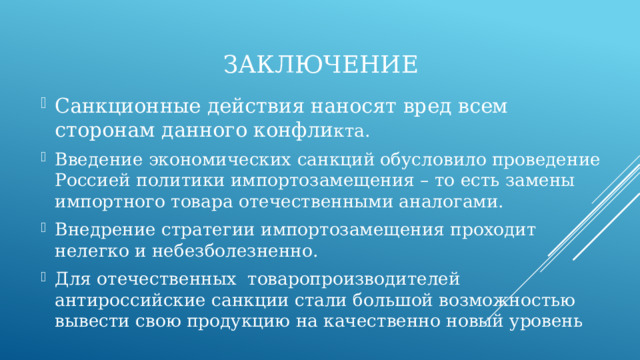Заключение Санкционные действия наносят вред всем сторонам данного конфли кта. Введение экономических санкций обусловило проведение Россией политики импортозамещения – то есть замены импортного товара отечественными аналогами. Внедрение стратегии импортозамещения проходит нелегко и небезболезненно. Для отечественных товаропроизводителей антироссийские санкции стали большой возможностью вывести свою продукцию на качественно новый уровень 