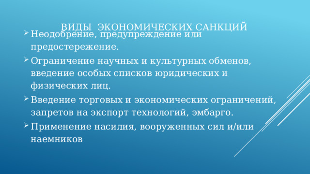 Виды экономических санкций Неодобрение, предупреждение или предостережение. Ограничение научных и культурных обменов, введение особых списков юридических и физических лиц. Введение торговых и экономических ограничений, запретов на экспорт технологий, эмбарго. Применение насилия, вооруженных сил и/или наемников 
