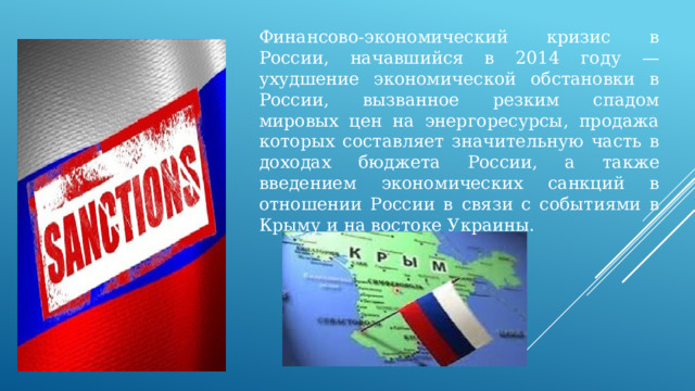 Финансово-экономический кризис в России, начавшийся в 2014 году — ухудшение экономической обстановки в России, вызванное резким спадом мировых цен на энергоресурсы, продажа которых составляет значительную часть в доходах бюджета России, а также введением экономических санкций в отношении России в связи с событиями в Крыму и на востоке Украины. 