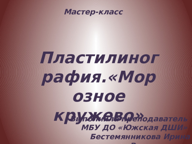 Мастер-класс Пластилинография.«Морозное кружево» Выполнила преподаватель МБУ ДО «Южская ДШИ» Бестемянникова Ирина Вячеславовна 