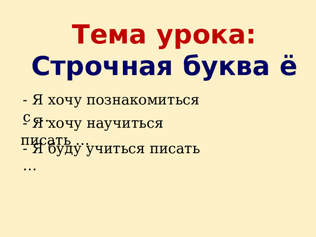 Тема урока:  Строчная буква ё - Я хочу познакомиться с …  - Я хочу научиться писать … - Я буду учиться писать …  