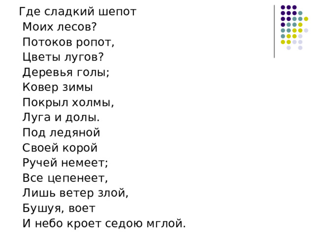 Где сладкий шепот  Моих лесов?  Потоков ропот,  Цветы лугов?  Деревья голы;  Ковер зимы  Покрыл холмы,  Луга и долы.  Под ледяной  Своей корой  Ручей немеет;  Все цепенеет,  Лишь ветер злой,  Бушуя, воет  И небо кроет седою мглой. 