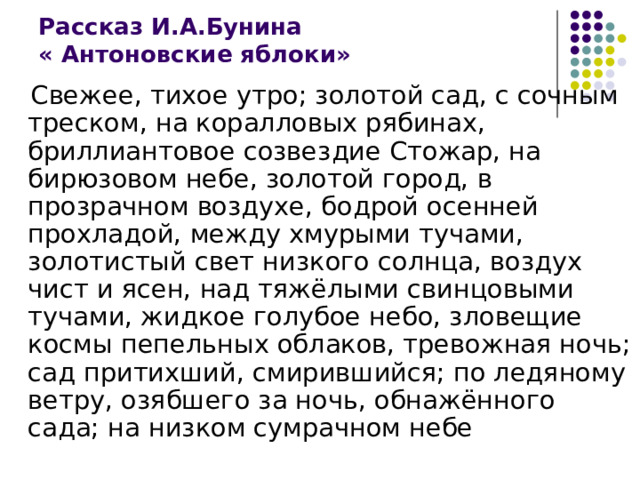 Рассказ И.А.Бунина  « Антоновские яблоки»  Свежее, тихое утро; золотой сад, с сочным треском, на коралловых рябинах, бриллиантовое созвездие Стожар, на бирюзовом небе, золотой город, в прозрачном воздухе, бодрой осенней прохладой, между хмурыми тучами, золотистый свет низкого солнца, воздух чист и ясен, над тяжёлыми свинцовыми тучами, жидкое голубое небо, зловещие космы пепельных облаков, тревожная ночь; сад притихший, смирившийся; по ледяному ветру, озябшего за ночь, обнажённого сада; на низком сумрачном небе 