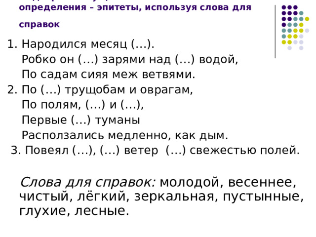 Подберите к существительным свои определения – эпитеты, используя слова для справок  1. Народился месяц (…).  Робко он (…) зарями над (…) водой,  По садам сияя меж ветвями. 2. По (…) трущобам и оврагам,  По полям, (…) и (…),  Первые (…) туманы  Расползались медленно, как дым.  3. Повеял (…), (…) ветер (…) свежестью полей.  Слова для справок: молодой, весеннее, чистый, лёгкий, зеркальная, пустынные, глухие, лесные. 