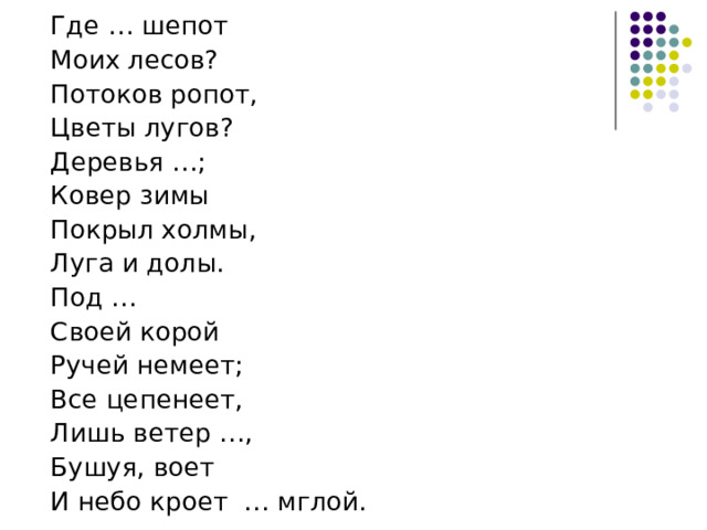  Где … шепот  Моих лесов?  Потоков ропот,  Цветы лугов?  Деревья …;  Ковер зимы  Покрыл холмы,  Луга и долы.  Под …  Своей корой  Ручей немеет;  Все цепенеет,  Лишь ветер …,  Бушуя, воет  И небо кроет … мглой. 