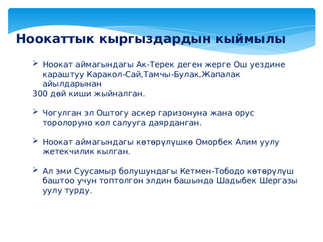 Ноокаттык кыргыздардын кыймылы Ноокат аймагындагы Ак-Терек деген жерге Ош уездине караштуу Каракол-Сай,Тамчы-Булак,Жапалак айылдарынан 300 дөй киши жыйналган. Чогулган эл Оштогу аскер гаризонуна жана орус торолоруно кол салууга даярданган. Ноокат аймагындагы көтөрүлүшкө Оморбек Алим уулу жетекчилик кылган. Ал эми Суусамыр болушундагы Кетмен-Тободо көтөрүлүш баштоо учун топтолгон элдин башында Шадыбек Шергазы уулу турду. 