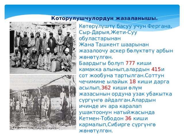  Которулушчулордун жазаланышы. Көтөрүлүштү басуу учун Фергана, Сыр-Дарыя,Жети-Суу обуластарынан Жана Ташкент шаарынан жазалоочу аскер бөлүктөтү арбын жөнөтүлгөн. Баардыгы болуп 777 киши камакка алынып,алардын 415 и сот жообуна тартылган.Соттун чечимине ылайык 18 киши дарга асылып, 362 киши өлүм жазасынын ордуна узак убакытка сүргүнгө айдалган.Алардын ичинде ич ара каралап ушактоонун натыйжасында Кетмен-Тободон 36 киши кармалып,Сибирге сүргүнгө жөнөтүлгөн. 