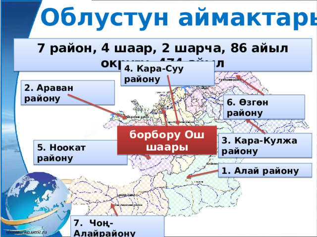 Облустун аймактары 7 район, 4 шаар, 2 шарча, 86 айыл округу, 474 айыл 4. Кара-Суу району 2. Араван району 6. Өзгөн району борбору Ош шаары 3. Кара-Кулжа району 5. Ноокат району 1. Алай району 7. Чоң-Алайрайону 