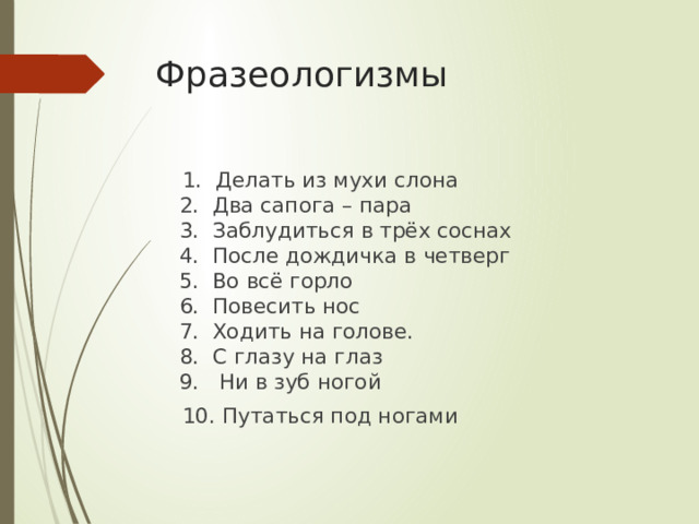 Фразеологизмы  1. Делать из мухи слона  2. Два сапога – пара  3. Заблудиться в трёх соснах  4. После дождичка в четверг  5. Во всё горло  6. Повесить нос  7. Ходить на голове.  8. С глазу на глаз  9. Ни в зуб ногой  10. Путаться под ногами   