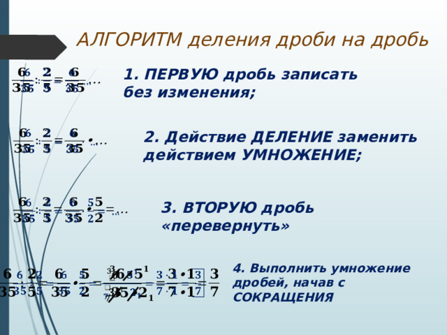АЛГОРИТМ деления дроби на дробь 1. ПЕРВУЮ дробь записать без изменения;   2. Действие ДЕЛЕНИЕ заменить действием УМНОЖЕНИЕ;     3. ВТОРУЮ дробь «перевернуть» 4. Выполнить умножение дробей, начав с СОКРАЩЕНИЯ   