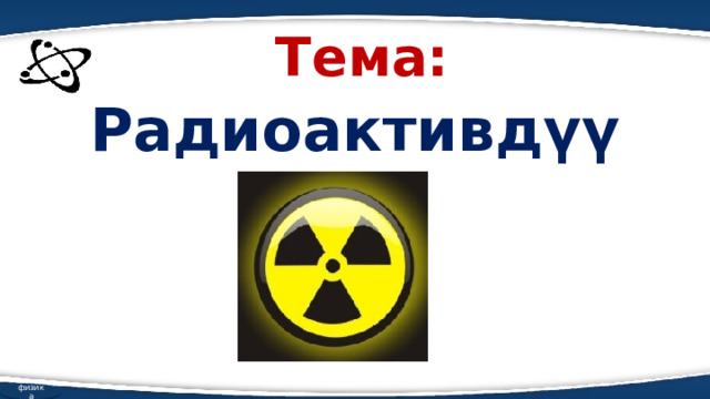Тема: Радиоактивдүүлүк физика 