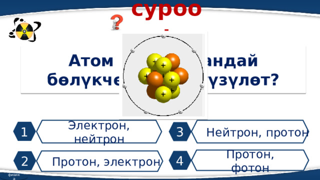 суроо: Атом ядросу кандай бөлүкчөлөрдөн түзүлөт? Электрон, нейтрон Нейтрон, протон 1 3 Протон, фотон Протон, электрон 4 2 физика 