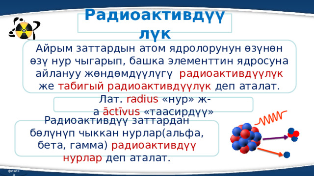 Радиоактивдүүлүк Айрым заттардын атом ядролорунун өзүнөн өзү нур чыгарып, башка элементтин ядросуна айлануу жөндөмдүүлүгү радиоактивдүүлүк же табигый радиоактивдүүлүк деп аталат.   Лат. radius  «нур» ж-а  āctīvus  «таасирдүү» Радиоактивдүү заттардан бөлүнүп чыккан нурлар(альфа, бета, гамма) радиоактивдүү нурлар деп аталат. физика 