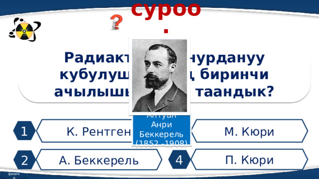 суроо: Радиактивдүү нурдануу кубулушунун эң биринчи ачылышы кимге таандык? Антуан Анри Беккерель (1852 -1908) К. Рентген М. Кюри 1 3 П. Кюри А. Беккерель 4 2 физика 