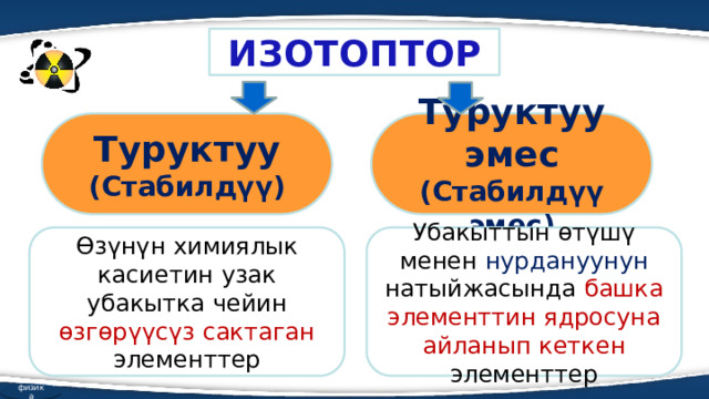 ИЗОТОПТОР Туруктуу Туруктуу эмес (Стабилдүү) (Стабилдүү эмес) Өзүнүн химиялык касиетин узак убакытка чейин өзгөрүүсүз сактаган элементтер Убакыттын өтүшү менен нурдануунун натыйжасында башка элементтин ядросуна айланып кеткен элементтер физика  