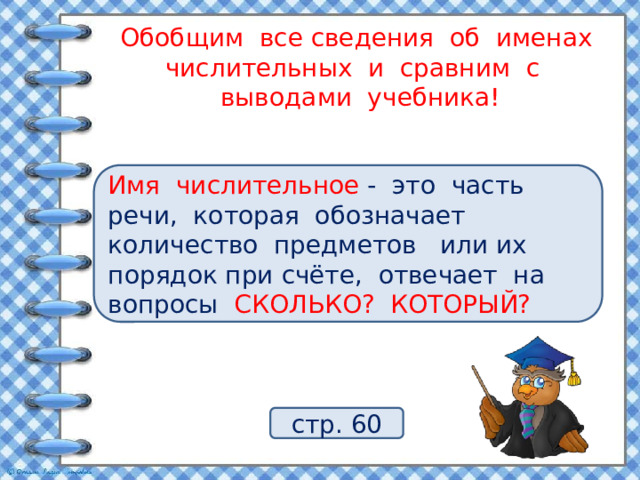 Обобщим все сведения об именах числительных и сравним с  выводами учебника! Что обозначают имена числительные? На какие вопросы отвечают имена числительные? Имя числительное - это часть речи, которая обозначает количество предметов или их порядок при счёте, отвечает на вопросы СКОЛЬКО? КОТОРЫЙ? стр. 60 
