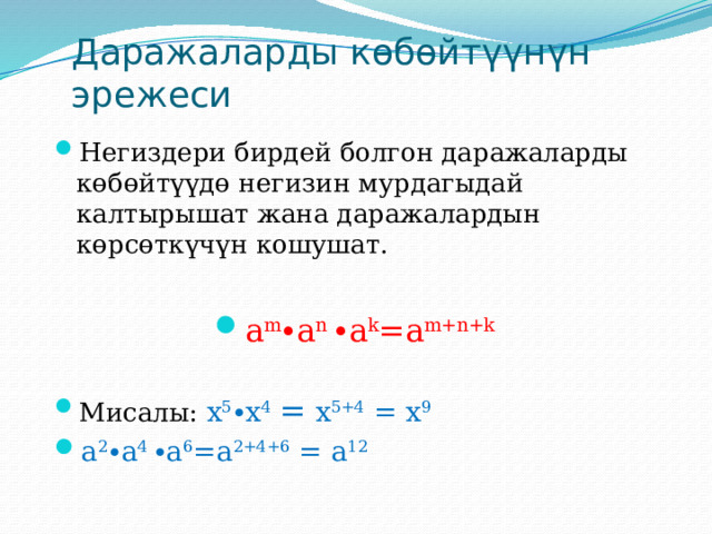 Даражаларды көбөйтүүнүн эрежеси Негиздери бирдей болгон даражаларды көбөйтүүдө негизин мурдагыдай калтырышат жана даражалардын көрсөткүчүн кошушат. a m ∙a n ∙a k =a m+n+k  Мисалы: х 5 ∙х 4  = х 5+4 = х 9 a 2 ∙a 4 ∙a 6 =a 2+4+6 = a 12 
