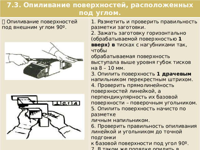 7.3. Опиливание поверхностей, расположенных под углом.  Опиливание поверхностей под внешним углом 90º. 1. Разметить и проверить правильность разметки заготовки. 2. Зажать заготовку горизонтально (обрабатываемой поверхностью 1 вверх) в тисках с нагубниками так, чтобы обрабатываемая поверхность выступала выше уровня губок тисков на 8 – 10 мм. 3. Опилить поверхность 1 драчевым напильником перекрестным штрихом. 4. Проверить прямолинейность поверхностей линейкой, а перпендикулярность их базовой поверхности – поверочным угольником. 5. Опилить поверхность начисто по разметке личным напильником. 6. Проверить правильность опиливания линейкой и угольником до точной подгонки к базовой поверхности под угол 90º. 7. В таком же порядке опилить в размер и под угол 90º сторону 2. 8. Провести проверку опиленных поверхностей угольником «на просвет» в нескольких местах на уровне глаз. 