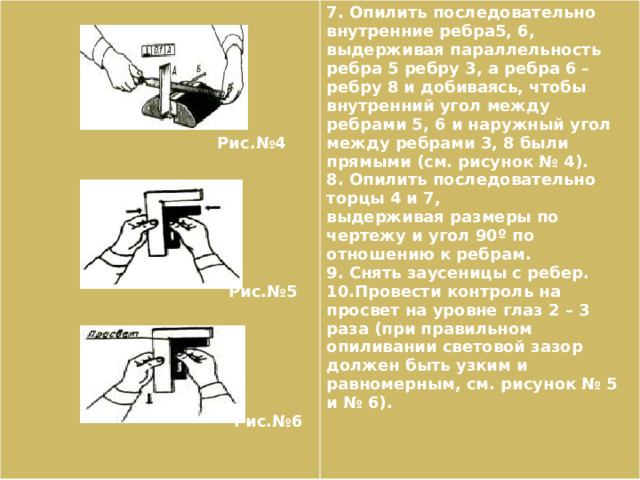   7. Опилить последовательно внутренние ребра5, 6, выдерживая параллельность ребра 5 ребру 3, а ребра 6 – ребру 8 и добиваясь, чтобы внутренний угол между ребрами 5, 6 и наружный угол между ребрами 3, 8 были прямыми (см. рисунок № 4). 8. Опилить последовательно торцы 4 и 7,   выдерживая размеры по чертежу и угол 90º по отношению к ребрам.  9. Снять заусеницы с ребер.  10.Провести контроль на просвет на уровне глаз 2 – 3 раза (при правильном опиливании световой зазор должен быть узким и равномерным, см. рисунок № 5 и № 6).   Рис.№4         Рис.№5        Рис.№6 