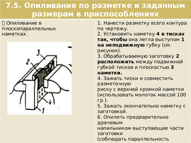 7.5. Опиливание по разметке и заданным размерам в приспособлениях  Опиливание в плоскопараллельных наметках. 1. Нанести разметку всего контура по чертежу. 2. Установить наметку 4 в тисках так, чтобы она легла выступом 1 на неподвижную губку (см. рисунок). 3. Обрабатываемую заготовку 2 расположить между подвижной губкой тисков и плоскостью 3 наметки. 4. Зажать тиски и совместить разметочную риску с верхней кромкой наметки (использовать молоток массой 100 гр.). 5. Зажать окончательно наметку с заготовкой. 6. Опилить предварительно драчевым напильником выступающие части заготовки (соблюдать параллельность движения; припуск – 0,3 – 0,5 мм). 7. Опилить окончательно заготовку начисто личным напильником заподлицо с рабочей поверхностью приспособления. 