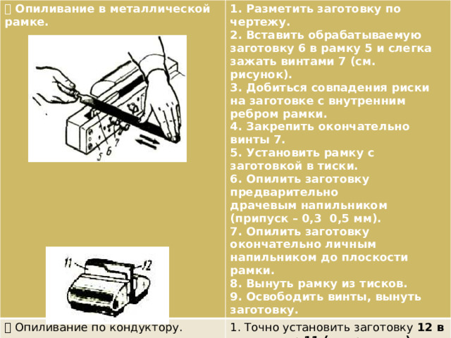  Опиливание в металлической рамке. 1. Разметить заготовку по чертежу.  Опиливание по кондуктору. 2. Вставить обрабатываемую заготовку 6 в рамку 5 и слегка зажать винтами 7 (см. 1. Точно установить заготовку 12 в кондуктор 11 (см. рисунок). рисунок). 2. Зажать кондуктор вместе с заготовкой в 3. Добиться совпадения риски на заготовке с внутренним ребром рамки. тисках. 3. Опилить выступающую часть заготовки до уровня рабочей поверхности кондуктора. 4. Закрепить окончательно винты 7. 4. Освободить кондуктор из тисков и снять 5. Установить рамку с заготовкой в тиски. заготовку. 6. Опилить заготовку предварительно драчевым напильником (припуск – 0,3 0,5 мм). 7. Опилить заготовку окончательно личным напильником до плоскости рамки. 8. Вынуть рамку из тисков. 9. Освободить винты, вынуть заготовку. 