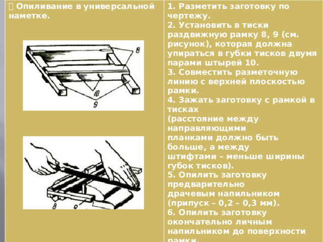  Опиливание в универсальной наметке. 1. Разметить заготовку по чертежу. 2. Установить в тиски раздвижную рамку 8, 9 (см. рисунок), которая должна упираться в губки тисков двумя парами штырей 10. 3. Совместить разметочную линию с верхней плоскостью рамки. 4. Зажать заготовку с рамкой в тисках (расстояние между направляющими планками должно быть больше, а между штифтами – меньше ширины губок тисков). 5. Опилить заготовку предварительно драчевым напильником (припуск – 0,2 – 0,3 мм). 6. Опилить заготовку окончательно личным напильником до поверхности рамки. 7. Вынуть рамку из тисков. 8. Снять заготовку. 