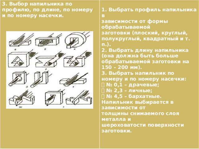 3. Выбор напильника по профилю, по длине, по номеру и по номеру насечки.  1. Выбрать профиль напильника в зависимости от формы обрабатываемой заготовки (плоский, круглый, полукруглый, квадратный и т. п.). 2. Выбрать длину напильника (она должна быть больше обрабатываемой заготовки на 150 – 200 мм). 3. Выбрать напильник по номеру и по номеру насечки:  № 0,1 – драчевые;  № 2,3 – личные;  № 4,5 – бархатные. Напильник выбирается в зависимости от толщины снимаемого слоя металла и шероховатости поверхности заготовки. 