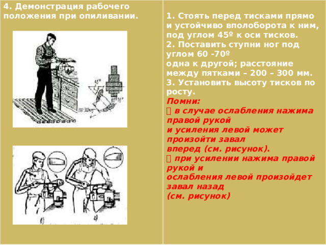 4. Демонстрация рабочего положения при опиливании.  1. Стоять перед тисками прямо и устойчиво вполоборота к ним, под углом 45º к оси тисков. 2. Поставить ступни ног под углом 60 -70º одна к другой; расстояние между пятками – 200 – 300 мм. 3. Установить высоту тисков по росту. Помни:  в случае ослабления нажима правой рукой и усиления левой может произойти завал вперед (см. рисунок).  при усилении нажима правой рукой и ослабления левой произойдет завал назад (см. рисунок) 