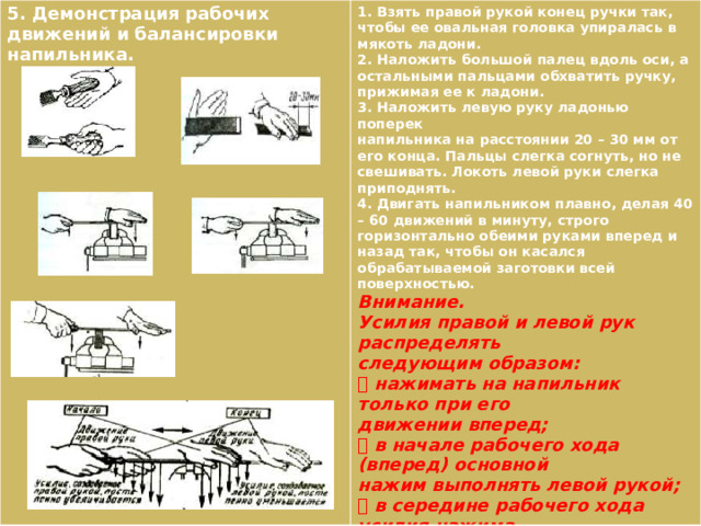 5. Демонстрация рабочих движений и балансировки напильника. 1. Взять правой рукой конец ручки так, чтобы ее овальная головка упиралась в мякоть ладони. 2. Наложить большой палец вдоль оси, а остальными пальцами обхватить ручку, прижимая ее к ладони. 3. Наложить левую руку ладонью поперек напильника на расстоянии 20 – 30 мм от его конца. Пальцы слегка согнуть, но не свешивать. Локоть левой руки слегка приподнять. 4. Двигать напильником плавно, делая 40 – 60 движений в минуту, строго горизонтально обеими руками вперед и назад так, чтобы он касался обрабатываемой заготовки всей поверхностью. Внимание. Усилия правой и левой рук распределять следующим образом:  нажимать на напильник только при его движении вперед;  в начале рабочего хода (вперед) основной нажим выполнять левой рукой;  в середине рабочего хода усилия нажима обеими руками должны быть одинаковы;  в конце рабочего хода основной нажим выполнять правой рукой;  корпус слегка наклонить в сторону тисков, упор делать на левую ногу. 
