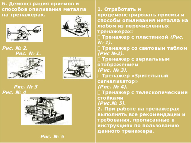 6. Демонстрация приемов и способов опиливания металла на тренажерах.   1. Отработать и продемонстрировать приемы и способы опиливания металла на любом из перечисленных тренажерах:   Тренажер с пластинкой (Рис. № 1).   Тренажер со световым таблом (Рис №2).   Тренажер с зеркальным отображением  Рис. № 2. (Рис. № 3).  Рис. № 1.  Тренажер «Зрительный сигнализатор» (Рис. № 4).    Тренажер с телескопическими стойками  (Рис.№ 5).  2. При работе на тренажерах выполнять все рекомендации и требования, прописанные в инструкциях по пользованию данного тренажера.   Рис. № 3 Рис. № 4         Рис. № 5 