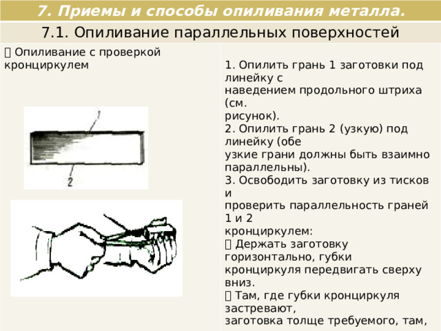 7. Приемы и способы опиливания металла. 7.1. Опиливание параллельных поверхностей  Опиливание с проверкой кронциркулем 1. Опилить грань 1 заготовки под линейку с наведением продольного штриха (см. рисунок). 2. Опилить грань 2 (узкую) под линейку (обе узкие грани должны быть взаимно параллельны). 3. Освободить заготовку из тисков и проверить параллельность граней 1 и 2 кронциркулем:  Держать заготовку горизонтально, губки кронциркуля передвигать сверху вниз.  Там, где губки кронциркуля застревают, заготовка толще требуемого, там, где проходит легко, заготовка тоньше, если кронциркуль проходит с легким трением по всем четырем углам, стороны параллельны. 