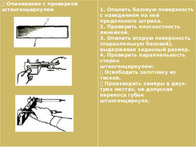  Опиливание с проверкой штангенциркулем  1. Опилить базовую поверхность с наведением на ней продольного штриха. 2. Проверить плоскостность линейкой. 3. Опилить вторую поверхность (параллельную базовой), выдерживая заданный размер. 4. Проверить параллельность сторон штангенциркулем:  Освободить заготовку из тисков.  Производить замеры в двух-трех местах, не допуская перекоса губок штангенциркуля. 