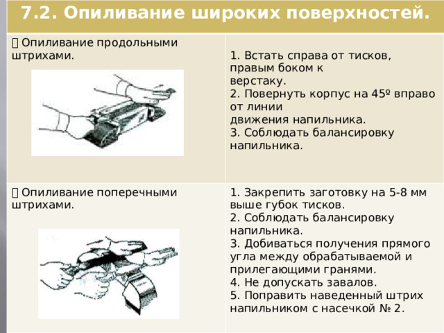 7.2. Опиливание широких поверхностей.  Опиливание продольными штрихами.  Опиливание поперечными 1. Встать справа от тисков, правым боком к штрихами. 1. Закрепить заготовку на 5-8 мм выше губок тисков. верстаку. 2. Соблюдать балансировку напильника. 2. Повернуть корпус на 45º вправо от линии 3. Добиваться получения прямого угла между обрабатываемой и прилегающими гранями. движения напильника. 4. Не допускать завалов. 3. Соблюдать балансировку напильника. 5. Поправить наведенный штрих напильником с насечкой № 2.  