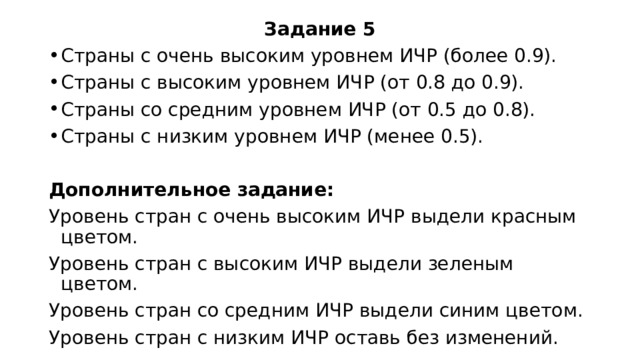Задание 5 Страны с очень высоким уровнем ИЧР (более 0.9). Страны с высоким уровнем ИЧР (от 0.8 до 0.9). Страны со средним уровнем ИЧР (от 0.5 до 0.8). Страны с низким уровнем ИЧР (менее 0.5). Дополнительное задание: Уровень стран с очень высоким ИЧР выдели красным цветом. Уровень стран с высоким ИЧР выдели зеленым цветом. Уровень стран со средним ИЧР выдели синим цветом. Уровень стран с низким ИЧР оставь без изменений. 