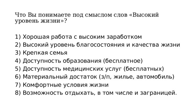 Что Вы понимаете под смыслом слов «Высокий уровень жизни»? 1) Хорошая работа с высоким заработком 2) Высокий уровень благосостояния и качества жизни 3) Крепкая семья 4) Доступность образования (бесплатное) 5) Доступность медицинских услуг (бесплатных) 6) Материальный достаток (з/п, жилье, автомобиль) 7) Комфортные условия жизни 8) Возможность отдыхать, в том числе и заграницей. 
