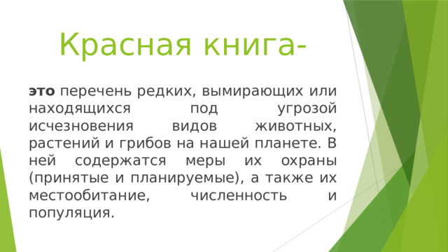 Красная книга- это  перечень редких, вымирающих или находящихся под угрозой исчезновения видов животных, растений и грибов на нашей планете. В ней содержатся меры их охраны (принятые и планируемые), а также их местообитание, численность и популяция. 