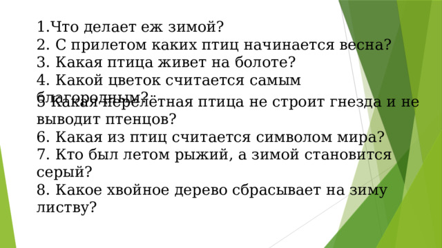 1.Что делает еж зимой? 2. С прилетом каких птиц начинается весна? 3. Какая птица живет на болоте? 4. Какой цветок считается самым благородным? 5 Какая перелётная птица не строит гнезда и не выводит птенцов? 6. Какая из птиц считается символом мира? 7. Кто был летом рыжий, а зимой становится серый? 8. Какое хвойное дерево сбрасывает на зиму листву? 
