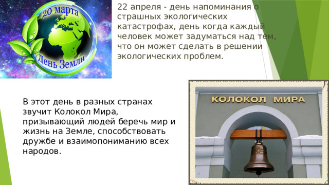 22 апреля - день напоминания о страшных экологических катастрофах, день когда каждый человек может задуматься над тем, что он может сделать в решении экологических проблем. В этот день в разных странах звучит Колокол Мира, призывающий людей беречь мир и жизнь на Земле, способствовать дружбе и взаимопониманию всех народов. 