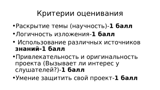 Критерии оценивания Раскрытие темы (научность)- 1 балл Логичность изложения- 1 балл  Использование различных источников знаний-1 балл Привлекательность и оригинальность проекта (Вызывает ли интерес у слушателей?)- 1 балл Умение защитить свой проект- 1 балл 