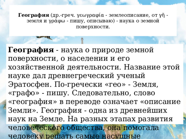  География (др.-греч. γεωγραφία - землеописание, от γῆ - земля и γράφω - пишу, описываю) - наука о земной поверхности.   География - наука о природе земной поверхности, о населении и его хозяйственной деятельности. Название этой науке дал древнегреческий ученый Эратосфен. По-гречески «гео» - Земля, «графо» - пишу. Следовательно, слово «география» в переводе означает «описание Земли». География - одна из древнейших наук на Земле. На разных этапах развития человеческого общества, она помогала человеку решать самые насущные проблемы. 