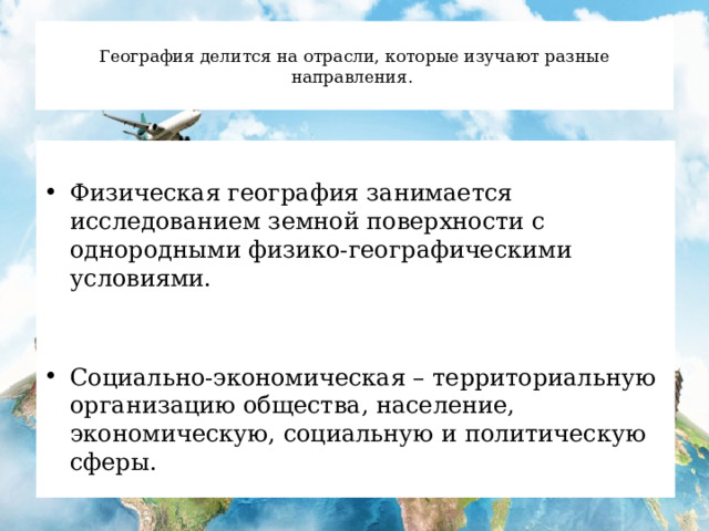  География делится на отрасли, которые изучают разные направления.   Физическая география занимается исследованием земной поверхности с однородными физико-географическими условиями. Социально-экономическая – территориальную организацию общества, население, экономическую, социальную и политическую сферы. 